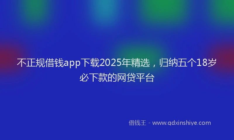 不正规借钱app下载2025年精选，归纳五个18岁必下款的网贷平台