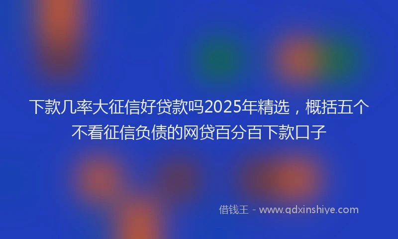 下款几率大征信好贷款吗2025年精选，概括五个不看征信负债的网贷百分百下款口子