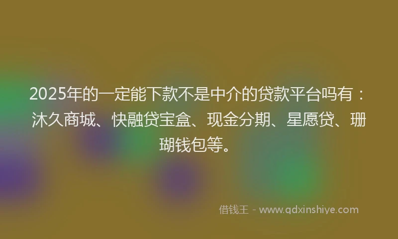 2025年的一定能下款不是中介的贷款平台吗有：沐久商城、快融贷宝盒、现金分期、星愿贷、珊瑚钱包等。