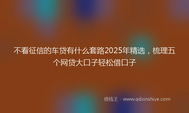 不看征信的车贷有什么套路2025年精选，梳理五个网贷大口子轻松借口子