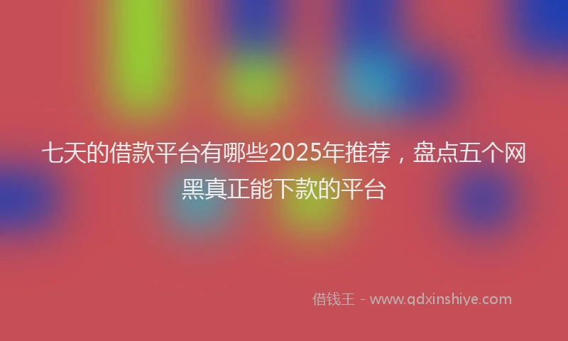 七天的借款平台有哪些2025年推荐，盘点五个网黑真正能下款的平台
