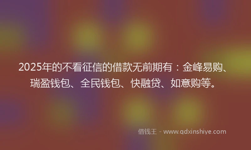 2025年的不看征信的借款无前期有：金峰易购、瑞盈钱包、全民钱包、快融贷、如意购等。