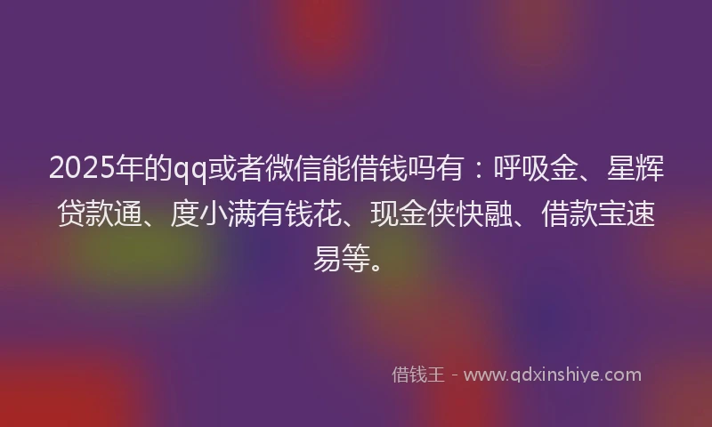 2025年的qq或者微信能借钱吗有：呼吸金、星辉贷款通、度小满有钱花、现金侠快融、借款宝速易等。