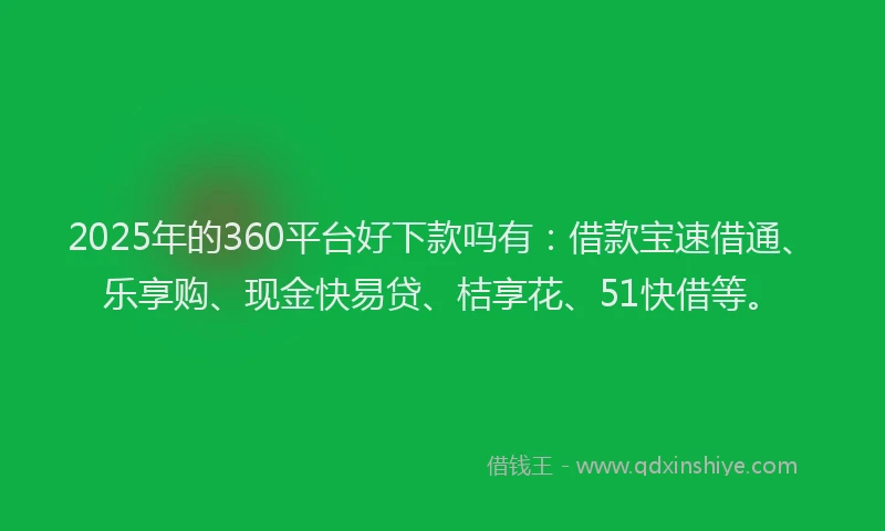 2025年的360平台好下款吗有：借款宝速借通、乐享购、现金快易贷、桔享花、51快借等。