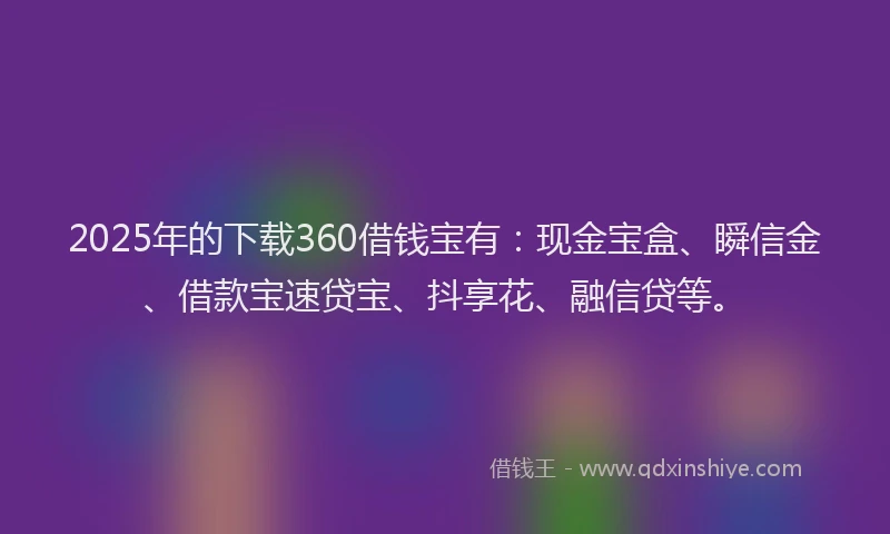2025年的下载360借钱宝有：现金宝盒、瞬信金、借款宝速贷宝、抖享花、融信贷等。