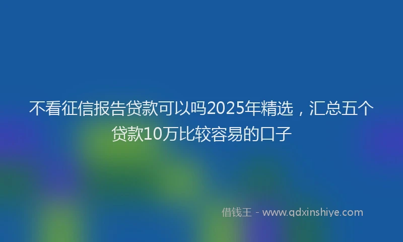 不看征信报告贷款可以吗2025年精选，汇总五个贷款10万比较容易的口子