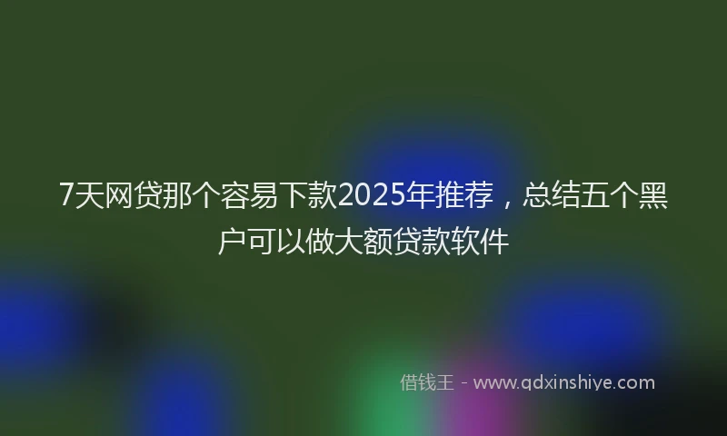 7天网贷那个容易下款2025年推荐，总结五个黑户可以做大额贷款软件