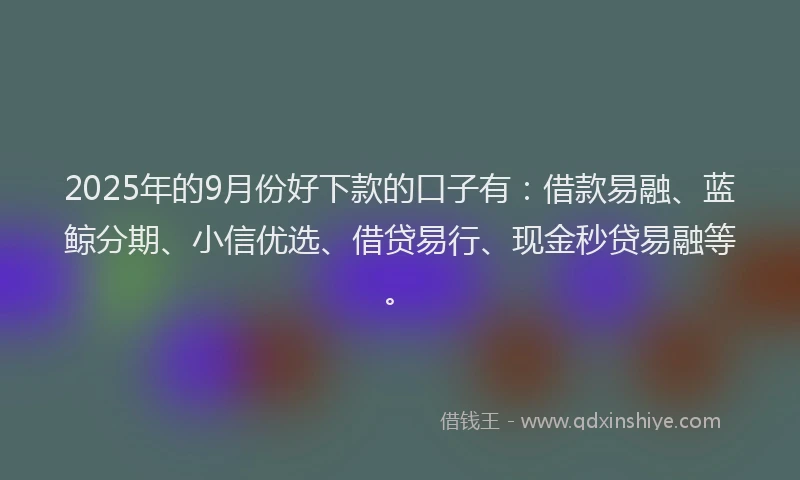 2025年的9月份好下款的口子有：借款易融、蓝鲸分期、小信优选、借贷易行、现金秒贷易融等。