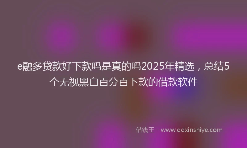 e融多贷款好下款吗是真的吗2025年精选，总结5个无视黑白百分百下款的借款软件