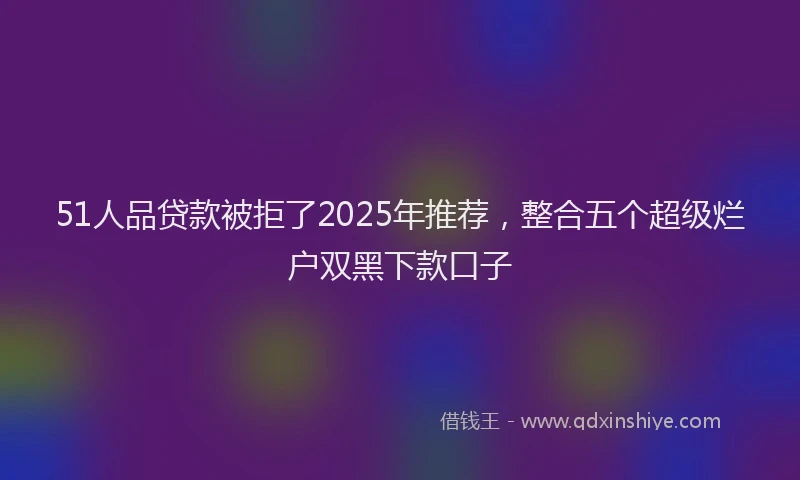 51人品贷款被拒了2025年推荐，整合五个超级烂户双黑下款口子