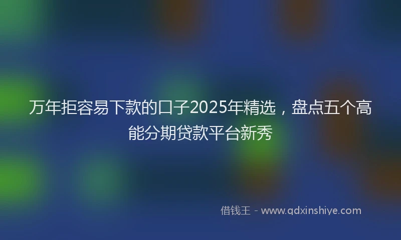 万年拒容易下款的口子2025年精选，盘点五个高能分期贷款平台新秀