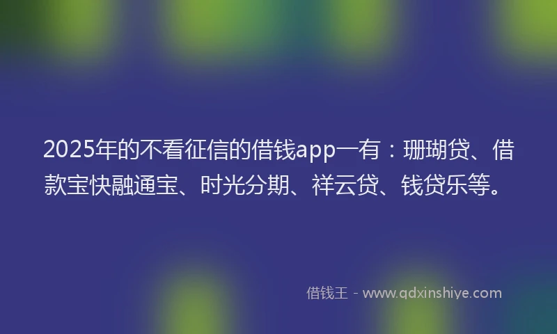 2025年的不看征信的借钱app一有：珊瑚贷、借款宝快融通宝、时光分期、祥云贷、钱贷乐等。
