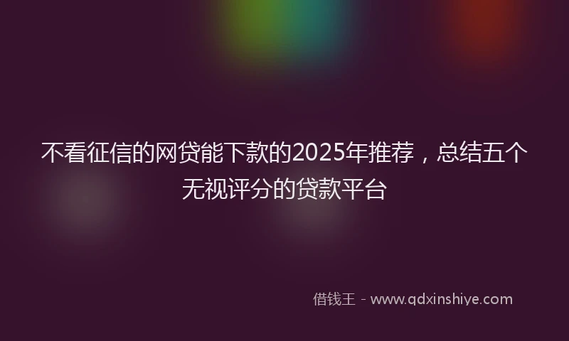 不看征信的网贷能下款的2025年推荐，总结五个无视评分的贷款平台