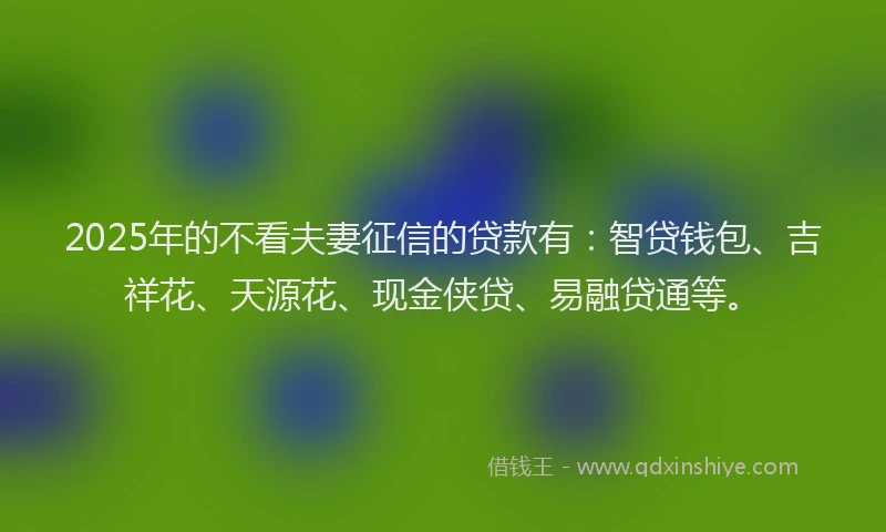 2025年的不看夫妻征信的贷款有：智贷钱包、吉祥花、天源花、现金侠贷、易融贷通等。