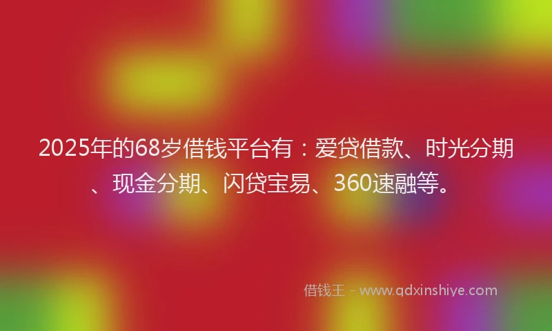 2025年的68岁借钱平台有：爱贷借款、时光分期、现金分期、闪贷宝易、360速融等。
