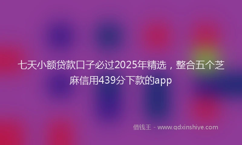 七天小额贷款口子必过2025年精选，整合五个芝麻信用439分下款的app