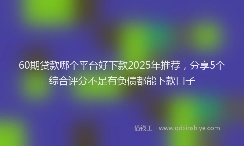 60期贷款哪个平台好下款2025年推荐，分享5个综合评分不足有负债都能下款口子