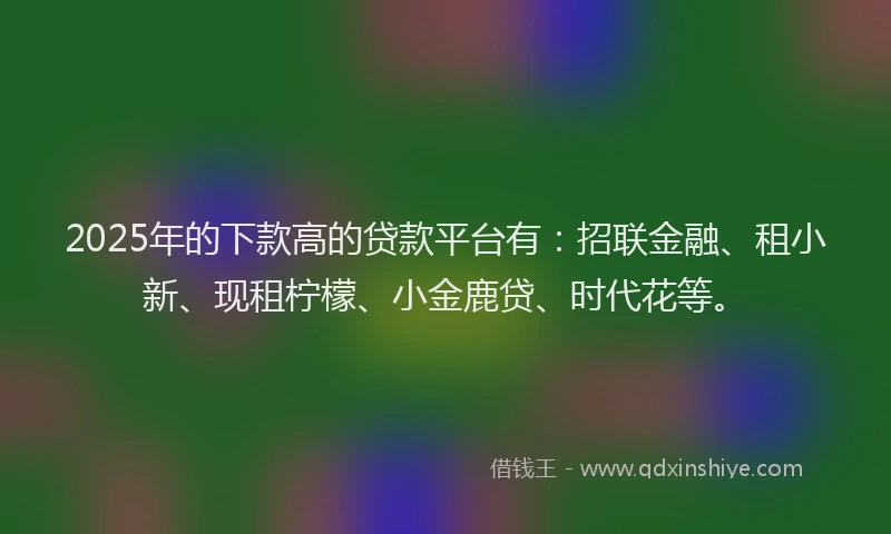 2025年的下款高的贷款平台有：招联金融、租小新、现租柠檬、小金鹿贷、时代花等。