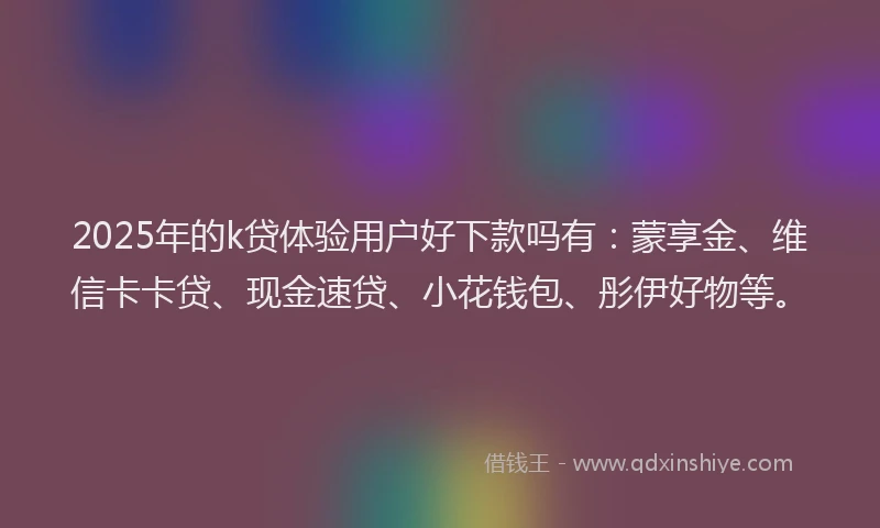 2025年的k贷体验用户好下款吗有：蒙享金、维信卡卡贷、现金速贷、小花钱包、彤伊好物等。