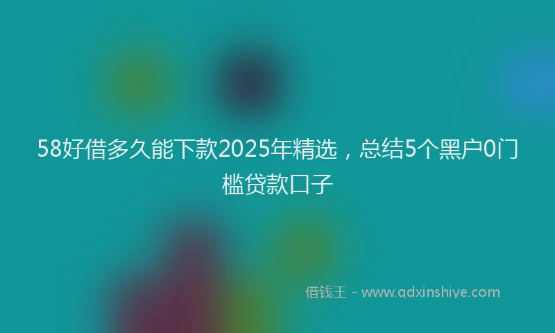 58好借多久能下款2025年精选，总结5个黑户0门槛贷款口子