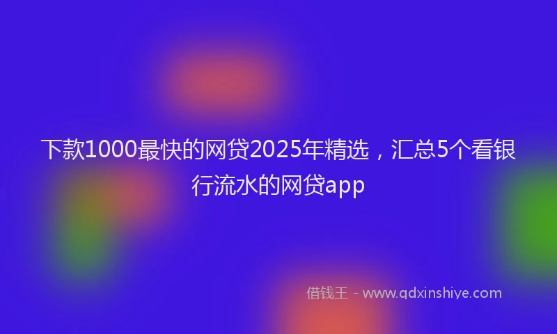 下款1000最快的网贷2025年精选，汇总5个看银行流水的网贷app