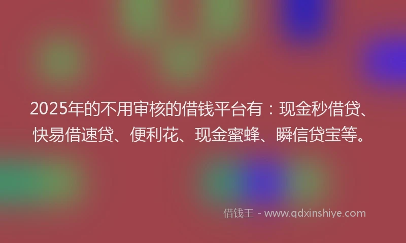 2025年的不用审核的借钱平台有：现金秒借贷、快易借速贷、便利花、现金蜜蜂、瞬信贷宝等。