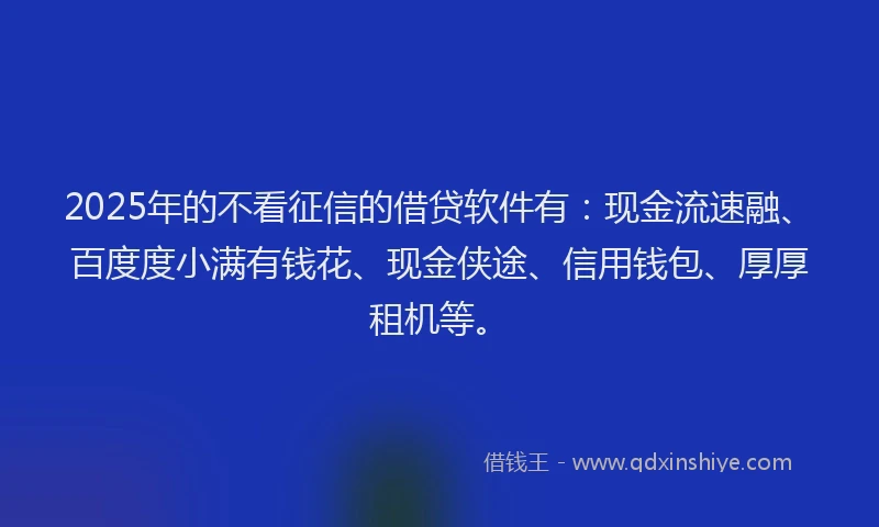 2025年的不看征信的借贷软件有：现金流速融、百度度小满有钱花、现金侠途、信用钱包、厚厚租机等。