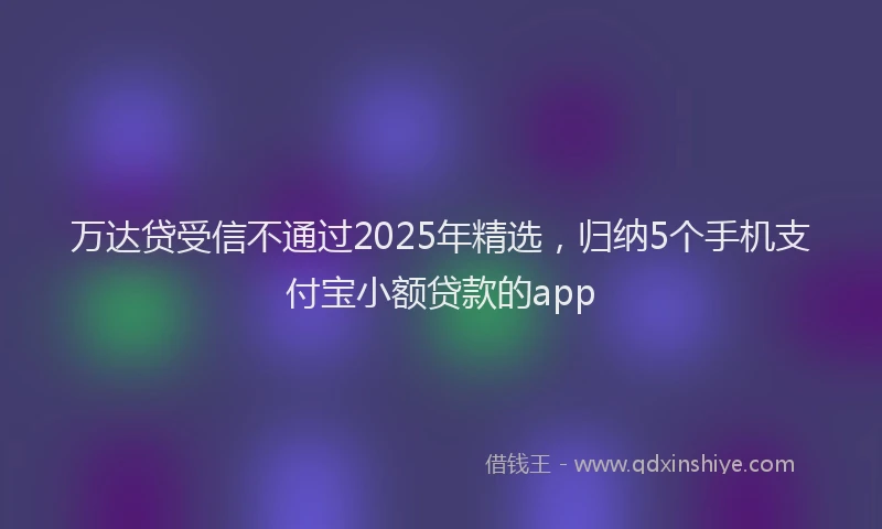 万达贷受信不通过2025年精选，归纳5个手机支付宝小额贷款的app