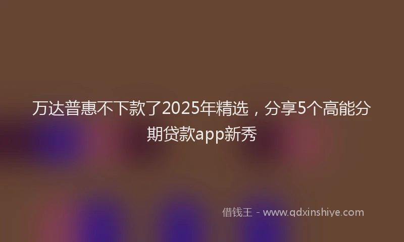 万达普惠不下款了2025年精选，分享5个高能分期贷款app新秀