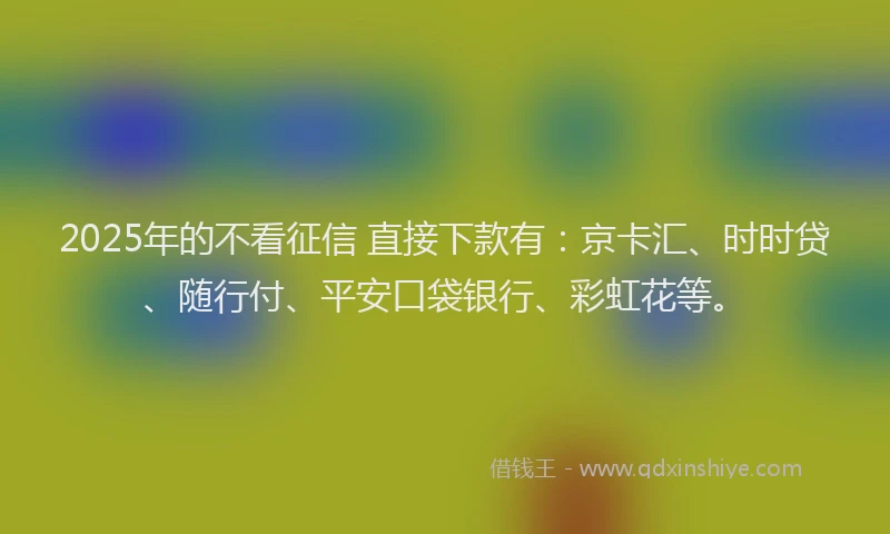 2025年的不看征信 直接下款有：京卡汇、时时贷、随行付、平安口袋银行、彩虹花等。