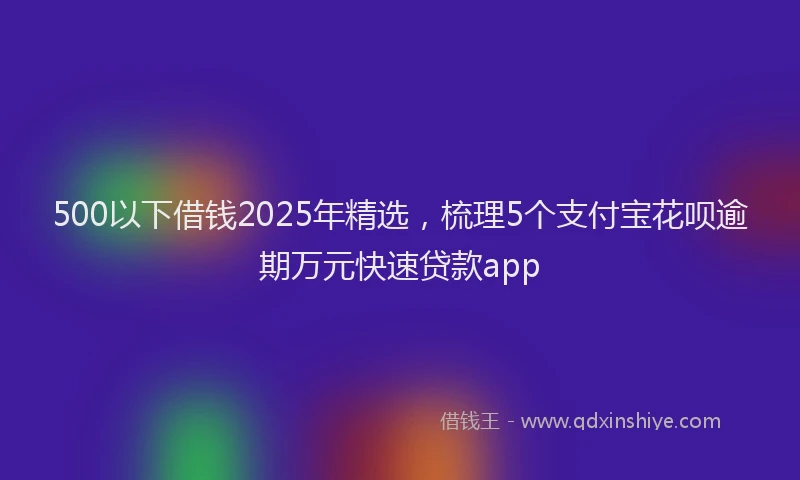 500以下借钱2025年精选，梳理5个支付宝花呗逾期万元快速贷款app