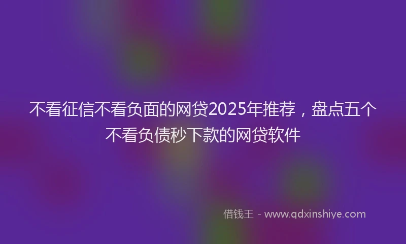 不看征信不看负面的网贷2025年推荐，盘点五个不看负债秒下款的网贷软件