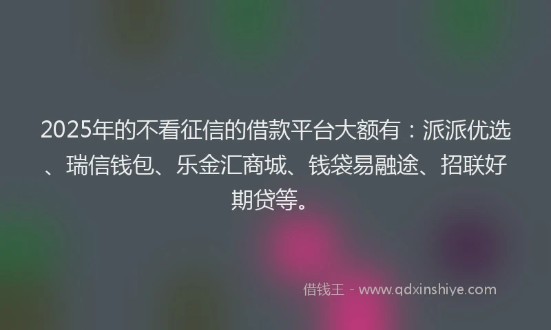 2025年的不看征信的借款平台大额有：派派优选、瑞信钱包、乐金汇商城、钱袋易融途、招联好期贷等。