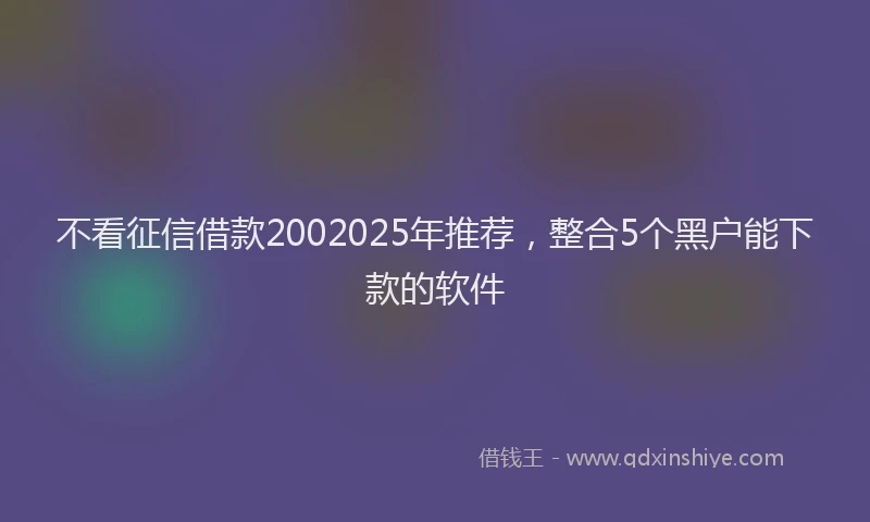 不看征信借款2002025年推荐，整合5个黑户能下款的软件
