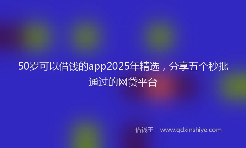 50岁可以借钱的app2025年精选，分享五个秒批通过的网贷平台