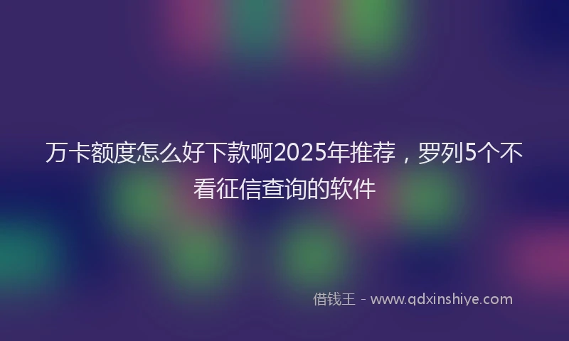 万卡额度怎么好下款啊2025年推荐，罗列5个不看征信查询的软件