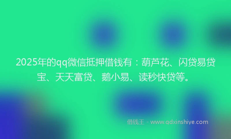 2025年的qq微信抵押借钱有：葫芦花、闪贷易贷宝、天天富贷、鹅小易、读秒快贷等。