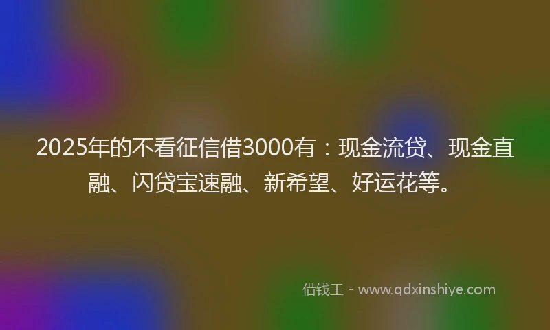 2025年的不看征信借3000有：现金流贷、现金直融、闪贷宝速融、新希望、好运花等。