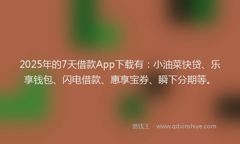 2025年的7天借款App下载有：小油菜快贷、乐享钱包、闪电借款、惠享宝券、瞬下分期等。
