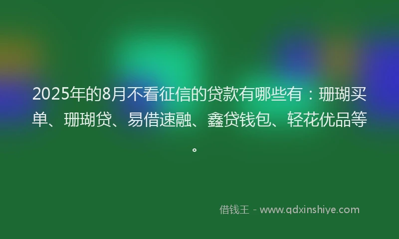 2025年的8月不看征信的贷款有哪些有：珊瑚买单、珊瑚贷、易借速融、鑫贷钱包、轻花优品等。