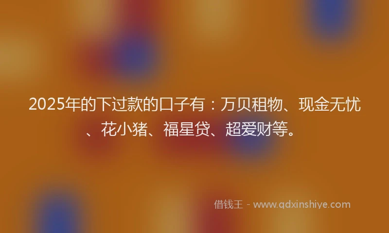 2025年的下过款的口子有：万贝租物、现金无忧、花小猪、福星贷、超爱财等。