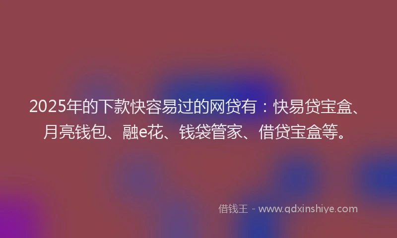2025年的下款快容易过的网贷有：快易贷宝盒、月亮钱包、融e花、钱袋管家、借贷宝盒等。