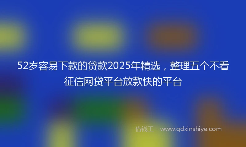 52岁容易下款的贷款2025年精选，整理五个不看征信网贷平台放款快的平台