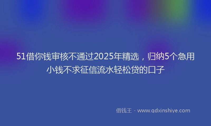 51借你钱审核不通过2025年精选，归纳5个急用小钱不求征信流水轻松贷的口子