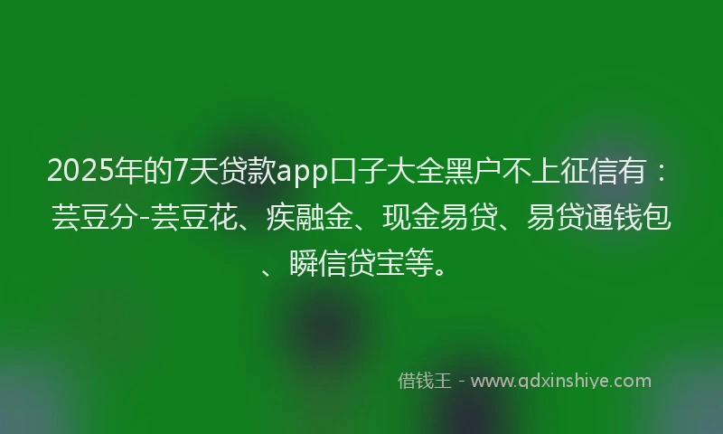 2025年的7天贷款app口子大全黑户不上征信有：芸豆分-芸豆花、疾融金、现金易贷、易贷通钱包、瞬信贷宝等。