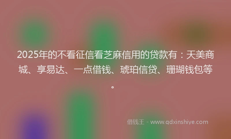 2025年的不看征信看芝麻信用的贷款有：天美商城、享易达、一点借钱、琥珀信贷、珊瑚钱包等。