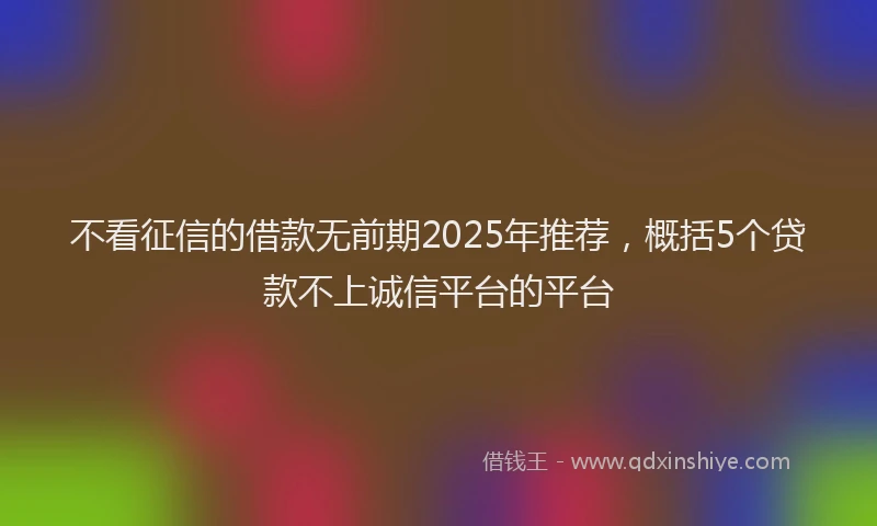 不看征信的借款无前期2025年推荐，概括5个贷款不上诚信平台的平台