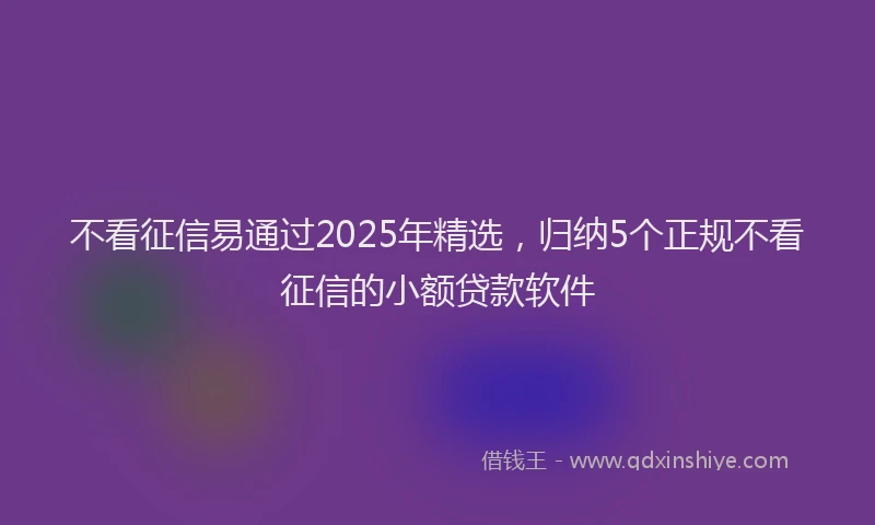 不看征信易通过2025年精选，归纳5个正规不看征信的小额贷款软件