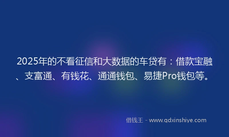 2025年的不看征信和大数据的车贷有：借款宝融、支富通、有钱花、通通钱包、易捷Pro钱包等。