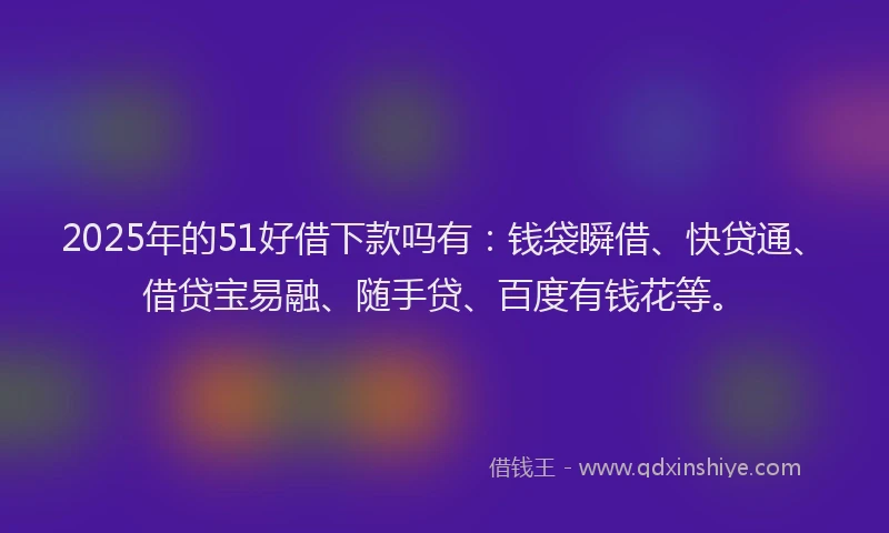 2025年的51好借下款吗有：钱袋瞬借、快贷通、借贷宝易融、随手贷、百度有钱花等。
